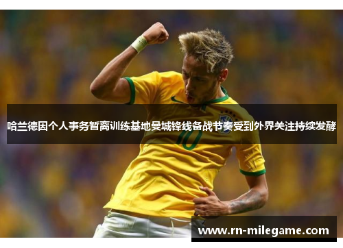 哈兰德因个人事务暂离训练基地曼城锋线备战节奏受到外界关注持续发酵 哈兰德因个人事务暂离训练基地曼城锋线备战节奏受到外界关注持续发酵