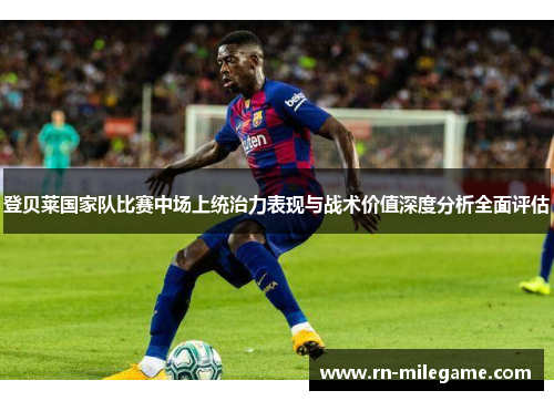登贝莱国家队比赛中场上统治力表现与战术价值深度分析全面评估